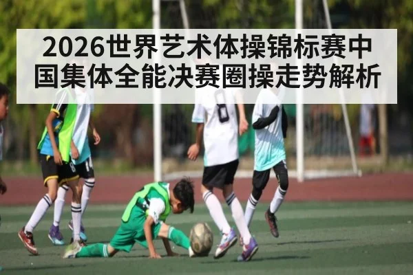 2026世界艺术体操锦标赛中国集体全能决赛圈操走势解析