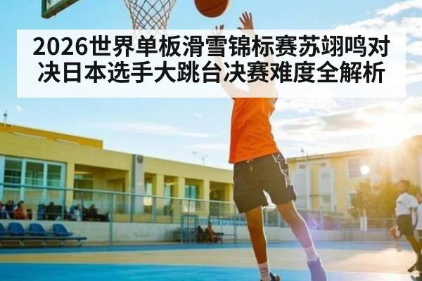 2026世界单板滑雪锦标赛苏翊鸣对决日本选手大跳台决赛难度全解析